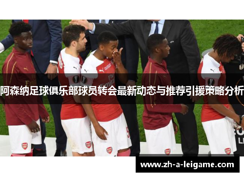 阿森纳足球俱乐部球员转会最新动态与推荐引援策略分析