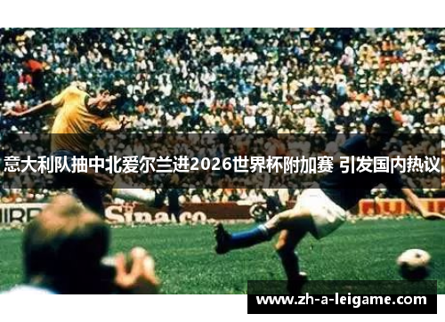 意大利队抽中北爱尔兰进2026世界杯附加赛 引发国内热议 意大利队抽中北爱尔兰进2026世界杯附加赛 引发国内热议