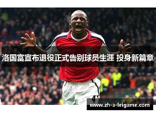 洛国富宣布退役正式告别球员生涯 投身新篇章 洛国富宣布退役正式告别球员生涯 投身新篇章