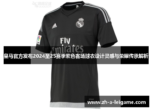 皇马官方发布2024至25赛季紫色客场球衣设计灵感与荣耀传承解析 皇马官方发布2024至25赛季紫色客场球衣设计灵感与荣耀传承解析
