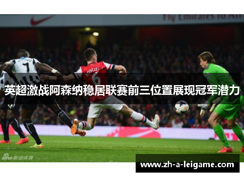 英超激战阿森纳稳居联赛前三位置展现冠军潜力 英超激战阿森纳稳居联赛前三位置展现冠军潜力